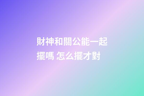 財神和關公能一起擺嗎 怎么擺才對